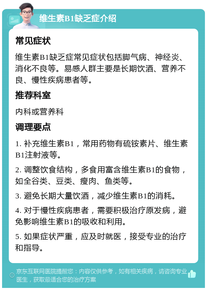 维生素B1缺乏症介绍 常见症状 维生素B1缺乏症常见症状包括脚气病、神经炎、消化不良等。易感人群主要是长期饮酒、营养不良、慢性疾病患者等。 推荐科室 内科或营养科 调理要点 1. 补充维生素B1，常用药物有硫铵素片、维生素B1注射液等。 2. 调整饮食结构，多食用富含维生素B1的食物，如全谷类、豆类、瘦肉、鱼类等。 3. 避免长期大量饮酒，减少维生素B1的消耗。 4. 对于慢性疾病患者，需要积极治疗原发病，避免影响维生素B1的吸收和利用。 5. 如果症状严重，应及时就医，接受专业的治疗和指导。