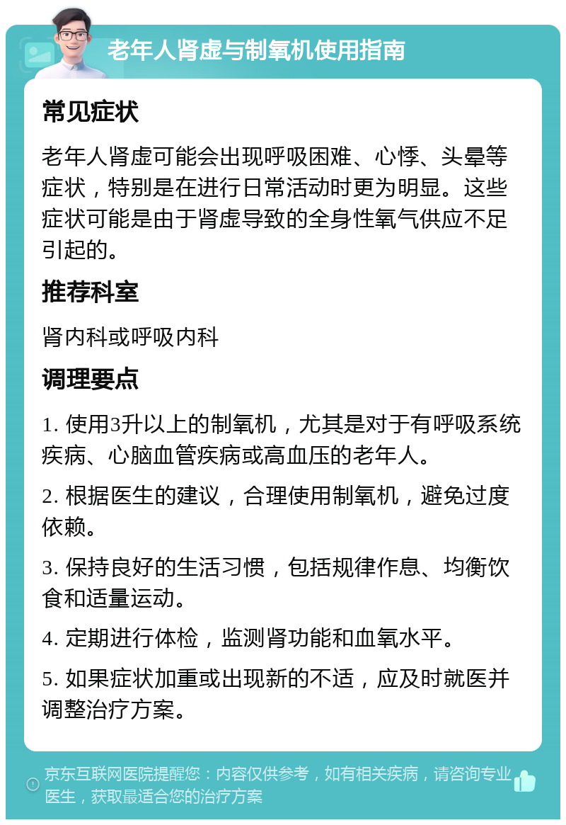 老年人肾虚与制氧机使用指南 常见症状 老年人肾虚可能会出现呼吸困难、心悸、头晕等症状，特别是在进行日常活动时更为明显。这些症状可能是由于肾虚导致的全身性氧气供应不足引起的。 推荐科室 肾内科或呼吸内科 调理要点 1. 使用3升以上的制氧机，尤其是对于有呼吸系统疾病、心脑血管疾病或高血压的老年人。 2. 根据医生的建议，合理使用制氧机，避免过度依赖。 3. 保持良好的生活习惯，包括规律作息、均衡饮食和适量运动。 4. 定期进行体检，监测肾功能和血氧水平。 5. 如果症状加重或出现新的不适，应及时就医并调整治疗方案。