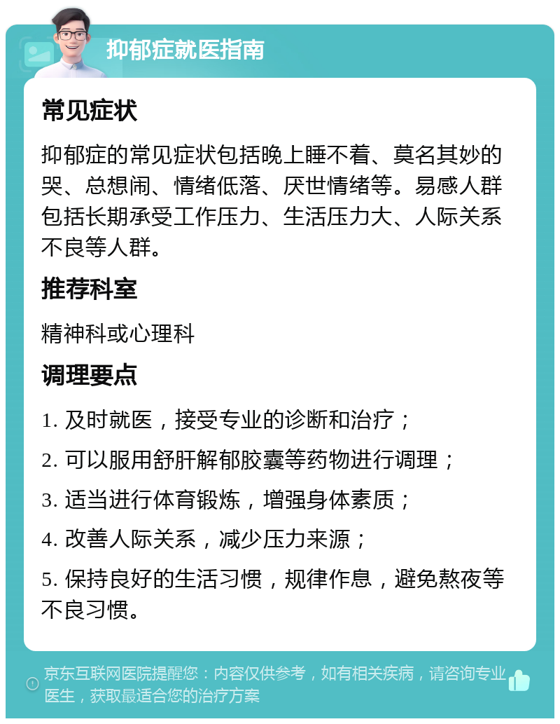 抑郁症就医指南 常见症状 抑郁症的常见症状包括晚上睡不着、莫名其妙的哭、总想闹、情绪低落、厌世情绪等。易感人群包括长期承受工作压力、生活压力大、人际关系不良等人群。 推荐科室 精神科或心理科 调理要点 1. 及时就医，接受专业的诊断和治疗； 2. 可以服用舒肝解郁胶囊等药物进行调理； 3. 适当进行体育锻炼，增强身体素质； 4. 改善人际关系，减少压力来源； 5. 保持良好的生活习惯，规律作息，避免熬夜等不良习惯。