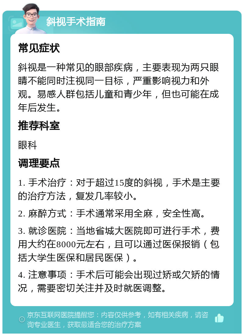 斜视手术指南 常见症状 斜视是一种常见的眼部疾病，主要表现为两只眼睛不能同时注视同一目标，严重影响视力和外观。易感人群包括儿童和青少年，但也可能在成年后发生。 推荐科室 眼科 调理要点 1. 手术治疗：对于超过15度的斜视，手术是主要的治疗方法，复发几率较小。 2. 麻醉方式：手术通常采用全麻，安全性高。 3. 就诊医院：当地省城大医院即可进行手术，费用大约在8000元左右，且可以通过医保报销（包括大学生医保和居民医保）。 4. 注意事项：手术后可能会出现过矫或欠矫的情况，需要密切关注并及时就医调整。