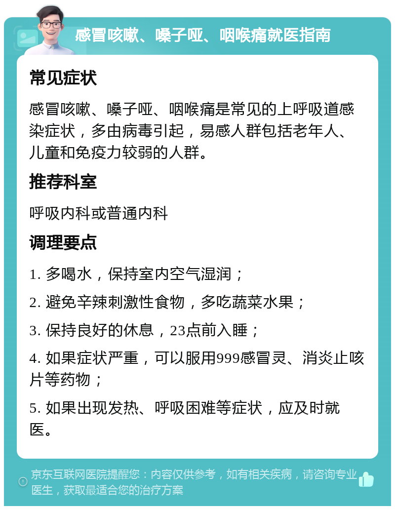 感冒咳嗽、嗓子哑、咽喉痛就医指南 常见症状 感冒咳嗽、嗓子哑、咽喉痛是常见的上呼吸道感染症状，多由病毒引起，易感人群包括老年人、儿童和免疫力较弱的人群。 推荐科室 呼吸内科或普通内科 调理要点 1. 多喝水，保持室内空气湿润； 2. 避免辛辣刺激性食物，多吃蔬菜水果； 3. 保持良好的休息，23点前入睡； 4. 如果症状严重，可以服用999感冒灵、消炎止咳片等药物； 5. 如果出现发热、呼吸困难等症状，应及时就医。