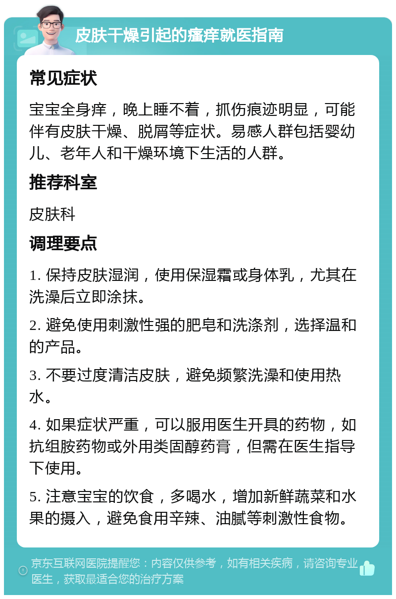 皮肤干燥引起的瘙痒就医指南 常见症状 宝宝全身痒，晚上睡不着，抓伤痕迹明显，可能伴有皮肤干燥、脱屑等症状。易感人群包括婴幼儿、老年人和干燥环境下生活的人群。 推荐科室 皮肤科 调理要点 1. 保持皮肤湿润，使用保湿霜或身体乳，尤其在洗澡后立即涂抹。 2. 避免使用刺激性强的肥皂和洗涤剂，选择温和的产品。 3. 不要过度清洁皮肤，避免频繁洗澡和使用热水。 4. 如果症状严重，可以服用医生开具的药物，如抗组胺药物或外用类固醇药膏，但需在医生指导下使用。 5. 注意宝宝的饮食，多喝水，增加新鲜蔬菜和水果的摄入，避免食用辛辣、油腻等刺激性食物。