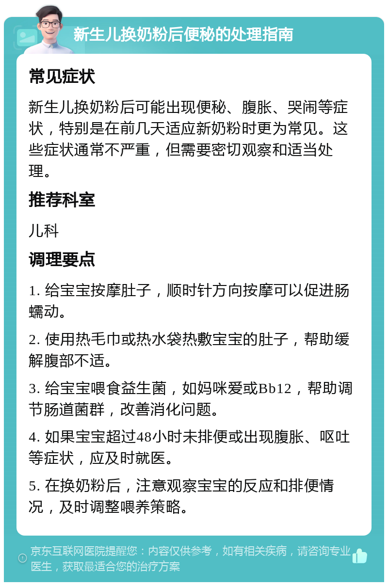 新生儿换奶粉后便秘的处理指南 常见症状 新生儿换奶粉后可能出现便秘、腹胀、哭闹等症状，特别是在前几天适应新奶粉时更为常见。这些症状通常不严重，但需要密切观察和适当处理。 推荐科室 儿科 调理要点 1. 给宝宝按摩肚子，顺时针方向按摩可以促进肠蠕动。 2. 使用热毛巾或热水袋热敷宝宝的肚子，帮助缓解腹部不适。 3. 给宝宝喂食益生菌，如妈咪爱或Bb12，帮助调节肠道菌群，改善消化问题。 4. 如果宝宝超过48小时未排便或出现腹胀、呕吐等症状，应及时就医。 5. 在换奶粉后，注意观察宝宝的反应和排便情况，及时调整喂养策略。