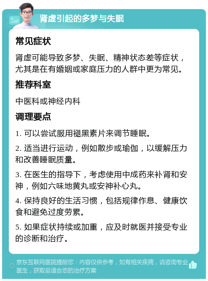 肾虚引起的多梦与失眠 常见症状 肾虚可能导致多梦、失眠、精神状态差等症状，尤其是在有婚姻或家庭压力的人群中更为常见。 推荐科室 中医科或神经内科 调理要点 1. 可以尝试服用褪黑素片来调节睡眠。 2. 适当进行运动，例如散步或瑜伽，以缓解压力和改善睡眠质量。 3. 在医生的指导下，考虑使用中成药来补肾和安神，例如六味地黄丸或安神补心丸。 4. 保持良好的生活习惯，包括规律作息、健康饮食和避免过度劳累。 5. 如果症状持续或加重，应及时就医并接受专业的诊断和治疗。