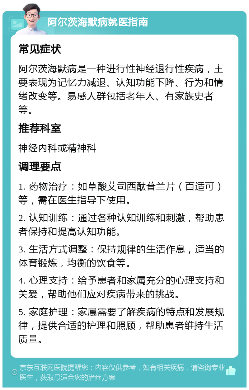 阿尔茨海默病就医指南 常见症状 阿尔茨海默病是一种进行性神经退行性疾病，主要表现为记忆力减退、认知功能下降、行为和情绪改变等。易感人群包括老年人、有家族史者等。 推荐科室 神经内科或精神科 调理要点 1. 药物治疗：如草酸艾司西酞普兰片（百适可）等，需在医生指导下使用。 2. 认知训练：通过各种认知训练和刺激，帮助患者保持和提高认知功能。 3. 生活方式调整：保持规律的生活作息，适当的体育锻炼，均衡的饮食等。 4. 心理支持：给予患者和家属充分的心理支持和关爱，帮助他们应对疾病带来的挑战。 5. 家庭护理：家属需要了解疾病的特点和发展规律，提供合适的护理和照顾，帮助患者维持生活质量。