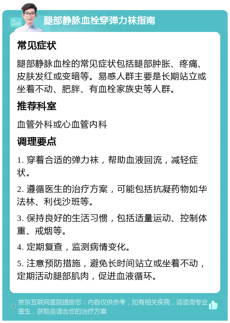 腿部静脉血栓穿弹力袜指南 常见症状 腿部静脉血栓的常见症状包括腿部肿胀、疼痛、皮肤发红或变暗等。易感人群主要是长期站立或坐着不动、肥胖、有血栓家族史等人群。 推荐科室 血管外科或心血管内科 调理要点 1. 穿着合适的弹力袜，帮助血液回流，减轻症状。 2. 遵循医生的治疗方案，可能包括抗凝药物如华法林、利伐沙班等。 3. 保持良好的生活习惯，包括适量运动、控制体重、戒烟等。 4. 定期复查，监测病情变化。 5. 注意预防措施，避免长时间站立或坐着不动，定期活动腿部肌肉，促进血液循环。