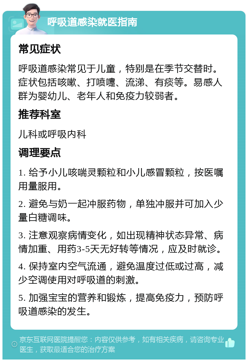 呼吸道感染就医指南 常见症状 呼吸道感染常见于儿童，特别是在季节交替时。症状包括咳嗽、打喷嚏、流涕、有痰等。易感人群为婴幼儿、老年人和免疫力较弱者。 推荐科室 儿科或呼吸内科 调理要点 1. 给予小儿咳喘灵颗粒和小儿感冒颗粒，按医嘱用量服用。 2. 避免与奶一起冲服药物，单独冲服并可加入少量白糖调味。 3. 注意观察病情变化，如出现精神状态异常、病情加重、用药3-5天无好转等情况，应及时就诊。 4. 保持室内空气流通，避免温度过低或过高，减少空调使用对呼吸道的刺激。 5. 加强宝宝的营养和锻炼，提高免疫力，预防呼吸道感染的发生。