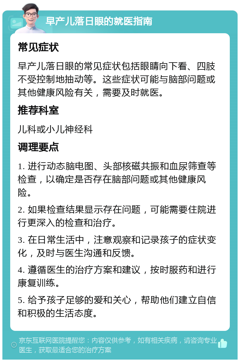 早产儿落日眼的就医指南 常见症状 早产儿落日眼的常见症状包括眼睛向下看、四肢不受控制地抽动等。这些症状可能与脑部问题或其他健康风险有关，需要及时就医。 推荐科室 儿科或小儿神经科 调理要点 1. 进行动态脑电图、头部核磁共振和血尿筛查等检查，以确定是否存在脑部问题或其他健康风险。 2. 如果检查结果显示存在问题，可能需要住院进行更深入的检查和治疗。 3. 在日常生活中，注意观察和记录孩子的症状变化，及时与医生沟通和反馈。 4. 遵循医生的治疗方案和建议，按时服药和进行康复训练。 5. 给予孩子足够的爱和关心，帮助他们建立自信和积极的生活态度。