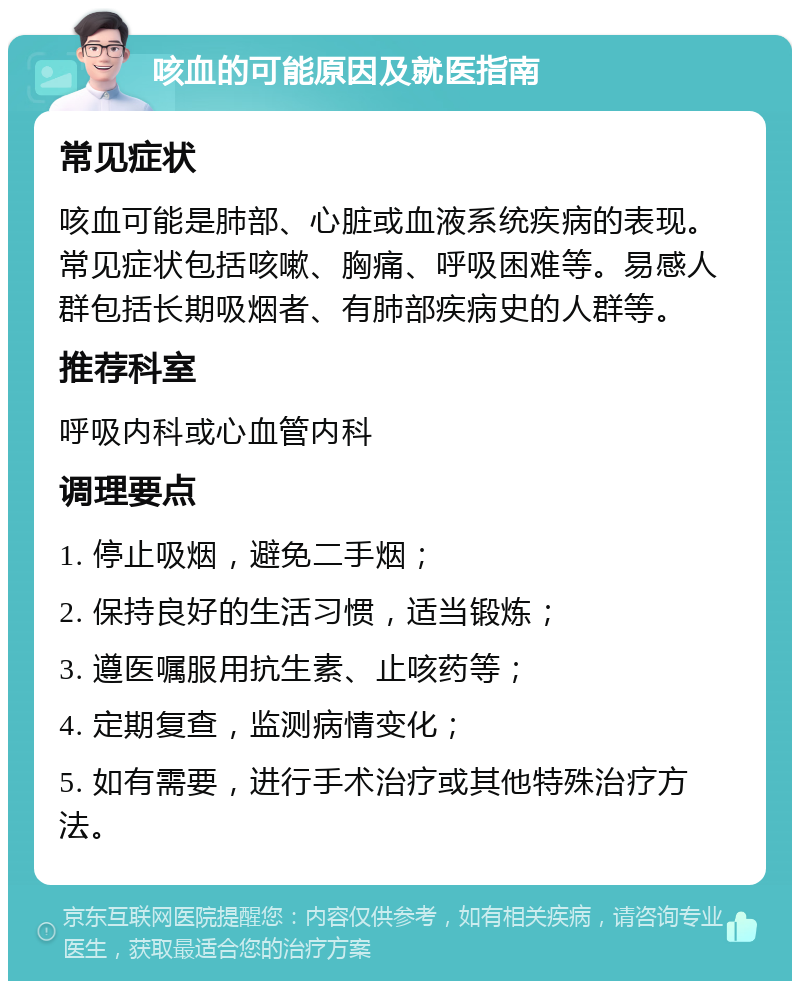 咳血的可能原因及就医指南 常见症状 咳血可能是肺部、心脏或血液系统疾病的表现。常见症状包括咳嗽、胸痛、呼吸困难等。易感人群包括长期吸烟者、有肺部疾病史的人群等。 推荐科室 呼吸内科或心血管内科 调理要点 1. 停止吸烟，避免二手烟； 2. 保持良好的生活习惯，适当锻炼； 3. 遵医嘱服用抗生素、止咳药等； 4. 定期复查，监测病情变化； 5. 如有需要，进行手术治疗或其他特殊治疗方法。