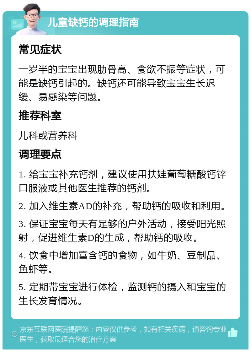 儿童缺钙的调理指南 常见症状 一岁半的宝宝出现肋骨高、食欲不振等症状，可能是缺钙引起的。缺钙还可能导致宝宝生长迟缓、易感染等问题。 推荐科室 儿科或营养科 调理要点 1. 给宝宝补充钙剂，建议使用扶娃葡萄糖酸钙锌口服液或其他医生推荐的钙剂。 2. 加入维生素AD的补充，帮助钙的吸收和利用。 3. 保证宝宝每天有足够的户外活动，接受阳光照射，促进维生素D的生成，帮助钙的吸收。 4. 饮食中增加富含钙的食物，如牛奶、豆制品、鱼虾等。 5. 定期带宝宝进行体检，监测钙的摄入和宝宝的生长发育情况。