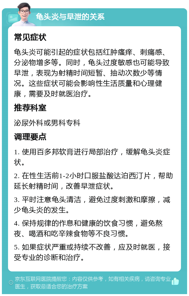 龟头炎与早泄的关系 常见症状 龟头炎可能引起的症状包括红肿瘙痒、刺痛感、分泌物增多等。同时，龟头过度敏感也可能导致早泄，表现为射精时间短暂、抽动次数少等情况。这些症状可能会影响性生活质量和心理健康，需要及时就医治疗。 推荐科室 泌尿外科或男科专科 调理要点 1. 使用百多邦软膏进行局部治疗，缓解龟头炎症状。 2. 在性生活前1-2小时口服盐酸达泊西汀片，帮助延长射精时间，改善早泄症状。 3. 平时注意龟头清洁，避免过度刺激和摩擦，减少龟头炎的发生。 4. 保持规律的作息和健康的饮食习惯，避免熬夜、喝酒和吃辛辣食物等不良习惯。 5. 如果症状严重或持续不改善，应及时就医，接受专业的诊断和治疗。