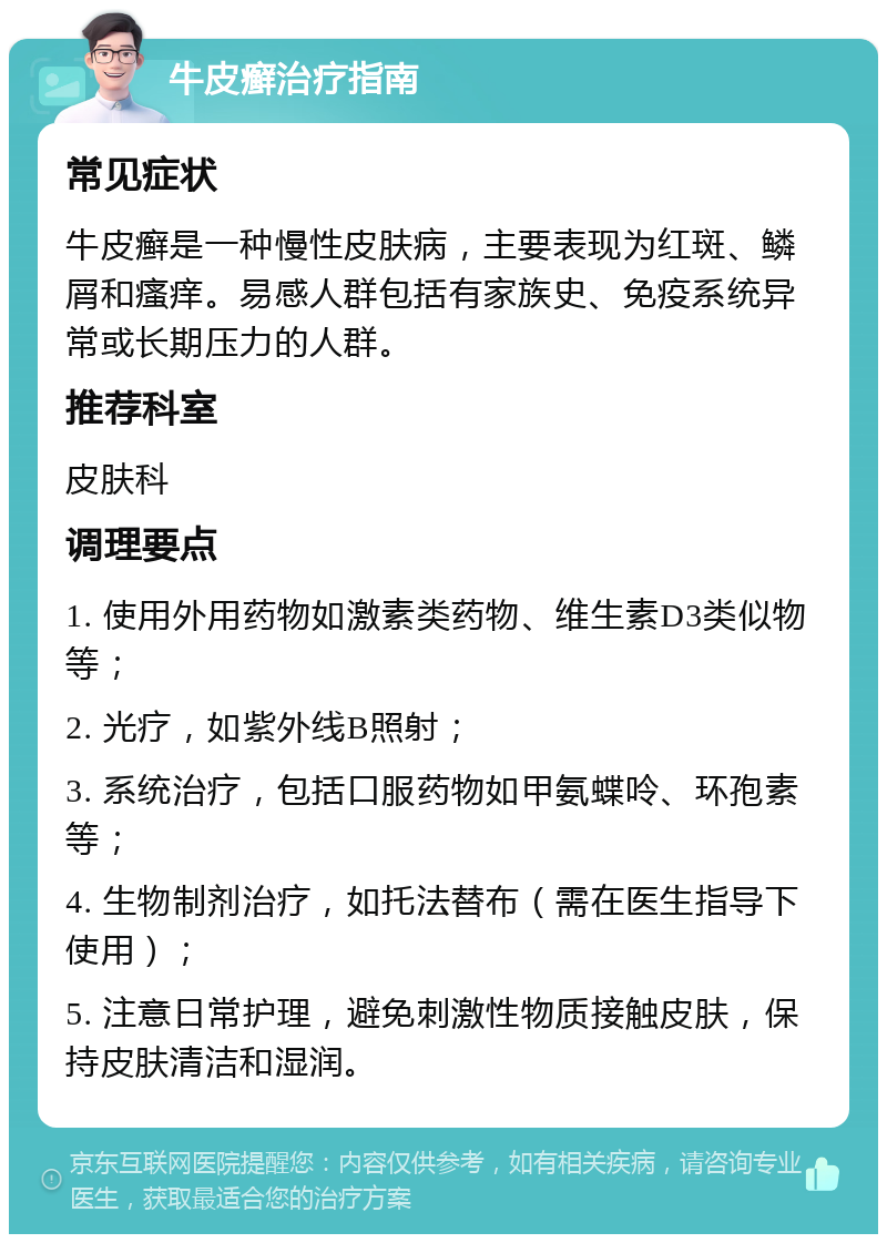 牛皮癣治疗指南 常见症状 牛皮癣是一种慢性皮肤病，主要表现为红斑、鳞屑和瘙痒。易感人群包括有家族史、免疫系统异常或长期压力的人群。 推荐科室 皮肤科 调理要点 1. 使用外用药物如激素类药物、维生素D3类似物等； 2. 光疗，如紫外线B照射； 3. 系统治疗，包括口服药物如甲氨蝶呤、环孢素等； 4. 生物制剂治疗，如托法替布（需在医生指导下使用）； 5. 注意日常护理，避免刺激性物质接触皮肤，保持皮肤清洁和湿润。