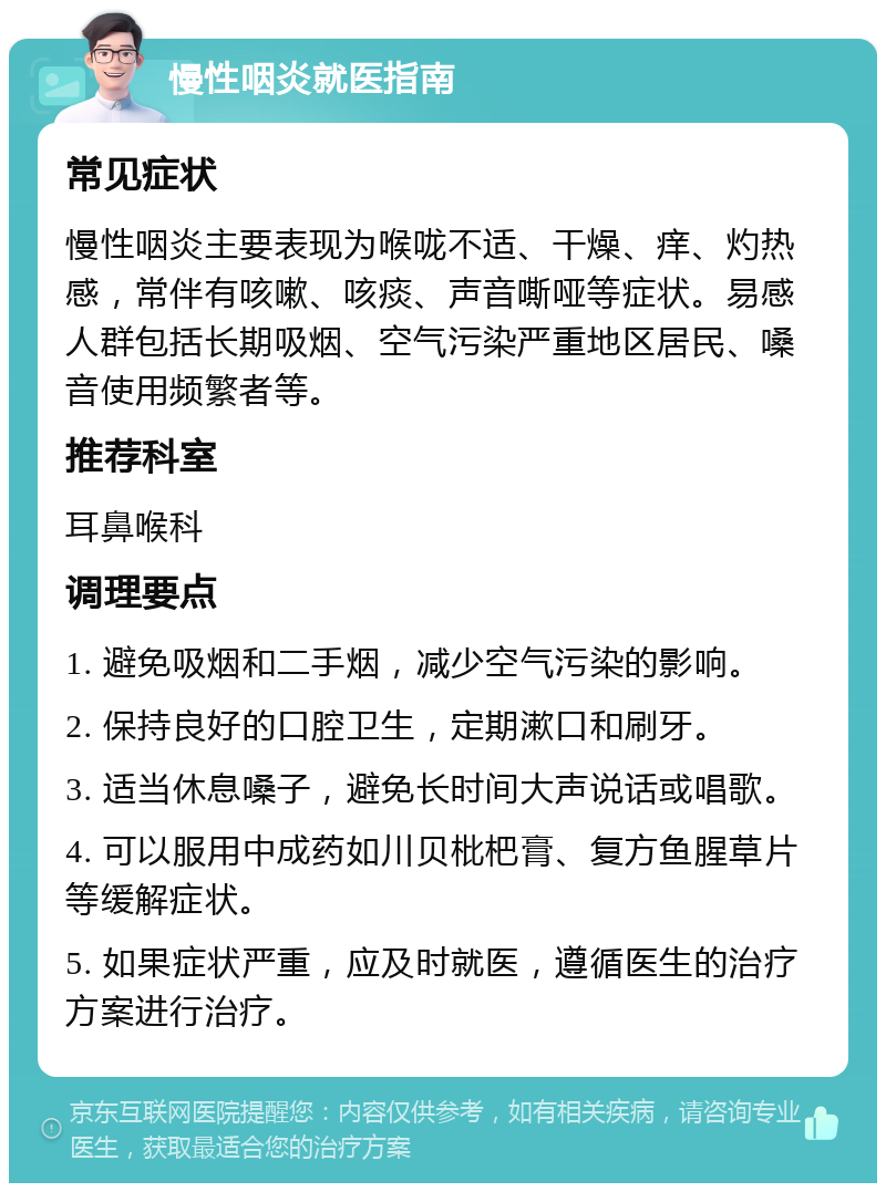 慢性咽炎就医指南 常见症状 慢性咽炎主要表现为喉咙不适、干燥、痒、灼热感，常伴有咳嗽、咳痰、声音嘶哑等症状。易感人群包括长期吸烟、空气污染严重地区居民、嗓音使用频繁者等。 推荐科室 耳鼻喉科 调理要点 1. 避免吸烟和二手烟，减少空气污染的影响。 2. 保持良好的口腔卫生，定期漱口和刷牙。 3. 适当休息嗓子，避免长时间大声说话或唱歌。 4. 可以服用中成药如川贝枇杷膏、复方鱼腥草片等缓解症状。 5. 如果症状严重，应及时就医，遵循医生的治疗方案进行治疗。