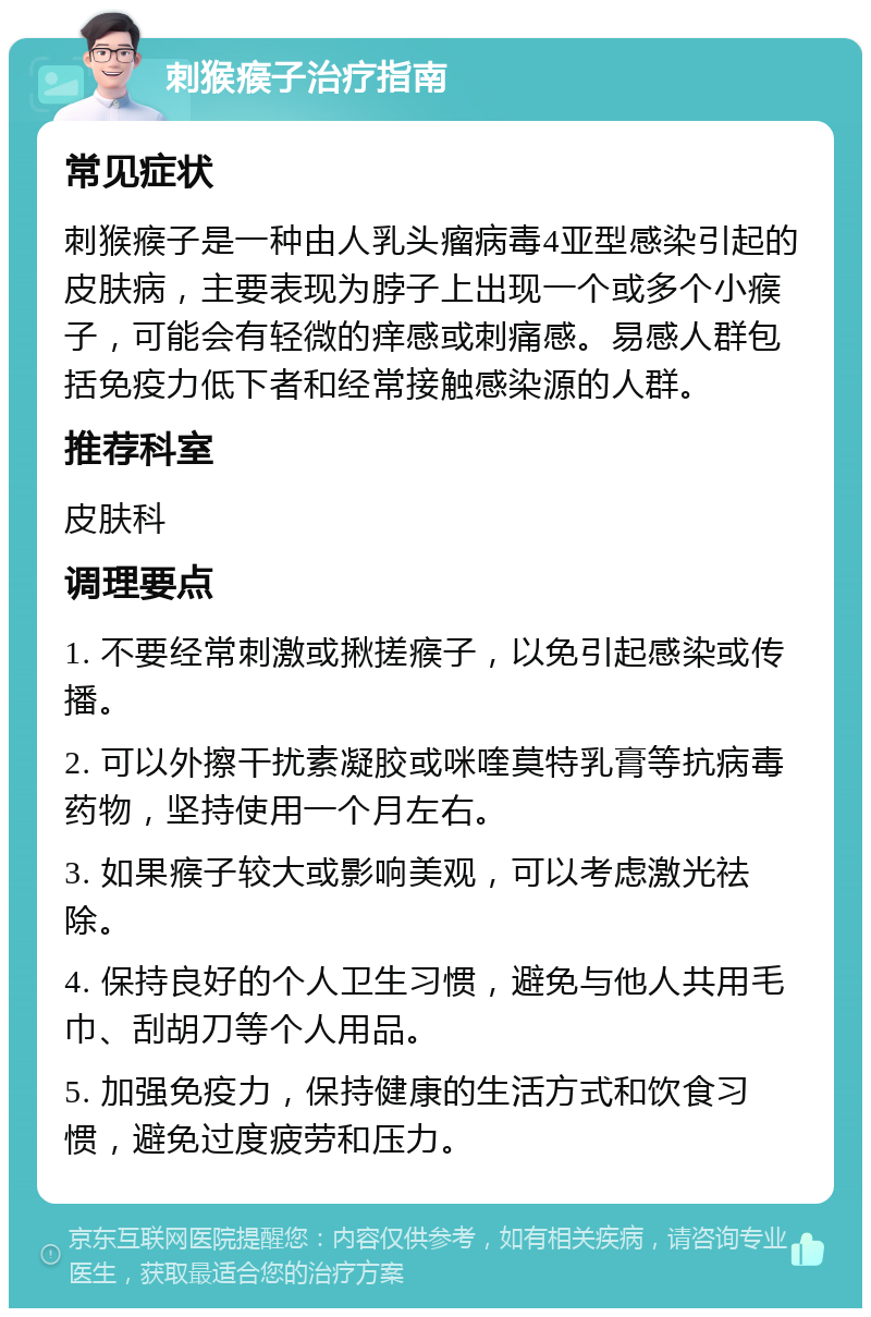 刺猴瘊子治疗指南 常见症状 刺猴瘊子是一种由人乳头瘤病毒4亚型感染引起的皮肤病，主要表现为脖子上出现一个或多个小瘊子，可能会有轻微的痒感或刺痛感。易感人群包括免疫力低下者和经常接触感染源的人群。 推荐科室 皮肤科 调理要点 1. 不要经常刺激或揪搓瘊子，以免引起感染或传播。 2. 可以外擦干扰素凝胶或咪喹莫特乳膏等抗病毒药物，坚持使用一个月左右。 3. 如果瘊子较大或影响美观，可以考虑激光祛除。 4. 保持良好的个人卫生习惯，避免与他人共用毛巾、刮胡刀等个人用品。 5. 加强免疫力，保持健康的生活方式和饮食习惯，避免过度疲劳和压力。