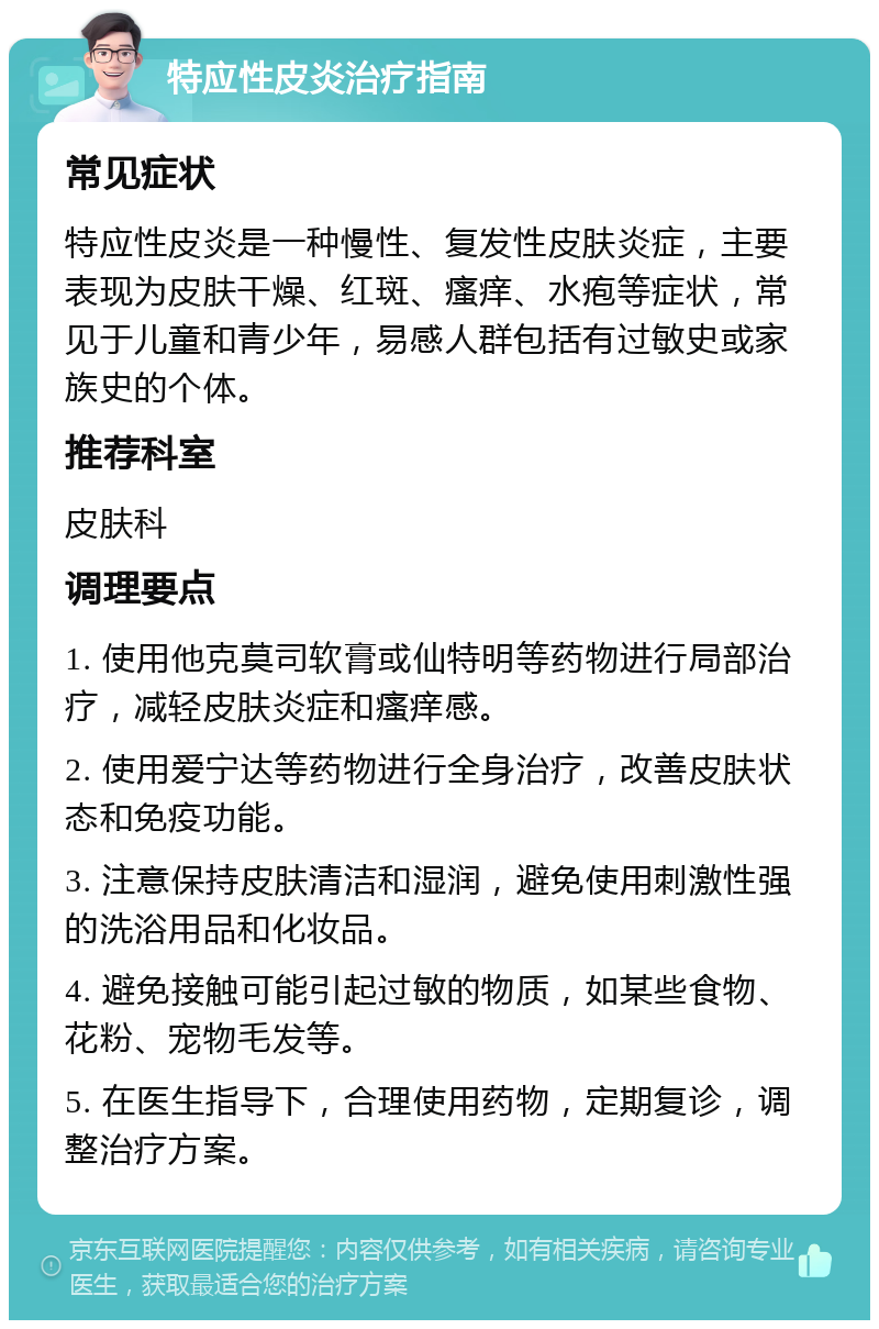 特应性皮炎治疗指南 常见症状 特应性皮炎是一种慢性、复发性皮肤炎症，主要表现为皮肤干燥、红斑、瘙痒、水疱等症状，常见于儿童和青少年，易感人群包括有过敏史或家族史的个体。 推荐科室 皮肤科 调理要点 1. 使用他克莫司软膏或仙特明等药物进行局部治疗，减轻皮肤炎症和瘙痒感。 2. 使用爱宁达等药物进行全身治疗，改善皮肤状态和免疫功能。 3. 注意保持皮肤清洁和湿润，避免使用刺激性强的洗浴用品和化妆品。 4. 避免接触可能引起过敏的物质，如某些食物、花粉、宠物毛发等。 5. 在医生指导下，合理使用药物，定期复诊，调整治疗方案。