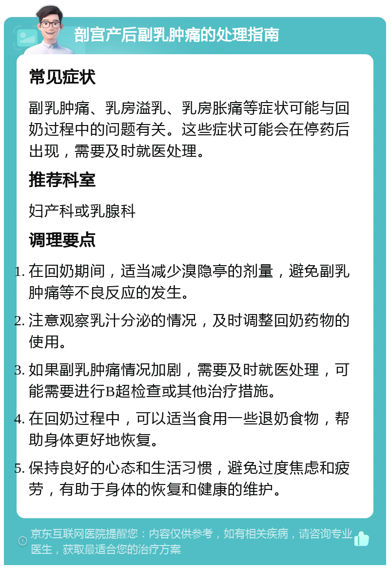 剖宫产后副乳肿痛的处理指南 常见症状 副乳肿痛、乳房溢乳、乳房胀痛等症状可能与回奶过程中的问题有关。这些症状可能会在停药后出现，需要及时就医处理。 推荐科室 妇产科或乳腺科 调理要点 在回奶期间，适当减少溴隐亭的剂量，避免副乳肿痛等不良反应的发生。 注意观察乳汁分泌的情况，及时调整回奶药物的使用。 如果副乳肿痛情况加剧，需要及时就医处理，可能需要进行B超检查或其他治疗措施。 在回奶过程中，可以适当食用一些退奶食物，帮助身体更好地恢复。 保持良好的心态和生活习惯，避免过度焦虑和疲劳，有助于身体的恢复和健康的维护。