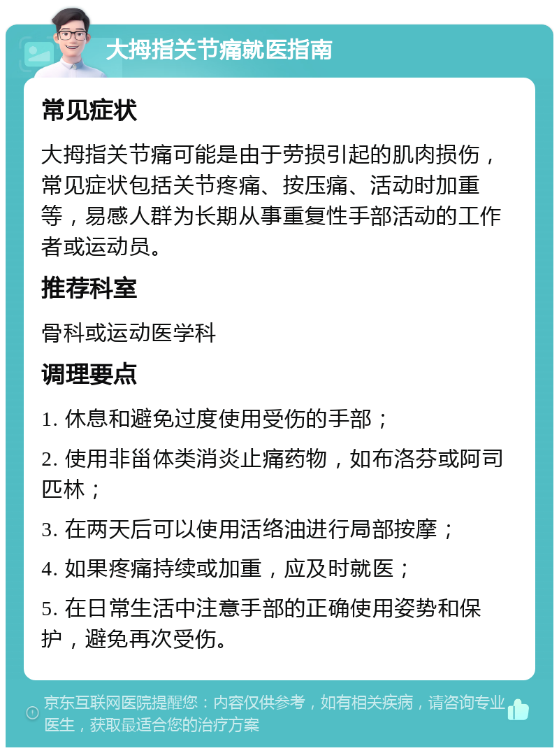 大拇指关节痛就医指南 常见症状 大拇指关节痛可能是由于劳损引起的肌肉损伤，常见症状包括关节疼痛、按压痛、活动时加重等，易感人群为长期从事重复性手部活动的工作者或运动员。 推荐科室 骨科或运动医学科 调理要点 1. 休息和避免过度使用受伤的手部； 2. 使用非甾体类消炎止痛药物，如布洛芬或阿司匹林； 3. 在两天后可以使用活络油进行局部按摩； 4. 如果疼痛持续或加重，应及时就医； 5. 在日常生活中注意手部的正确使用姿势和保护，避免再次受伤。