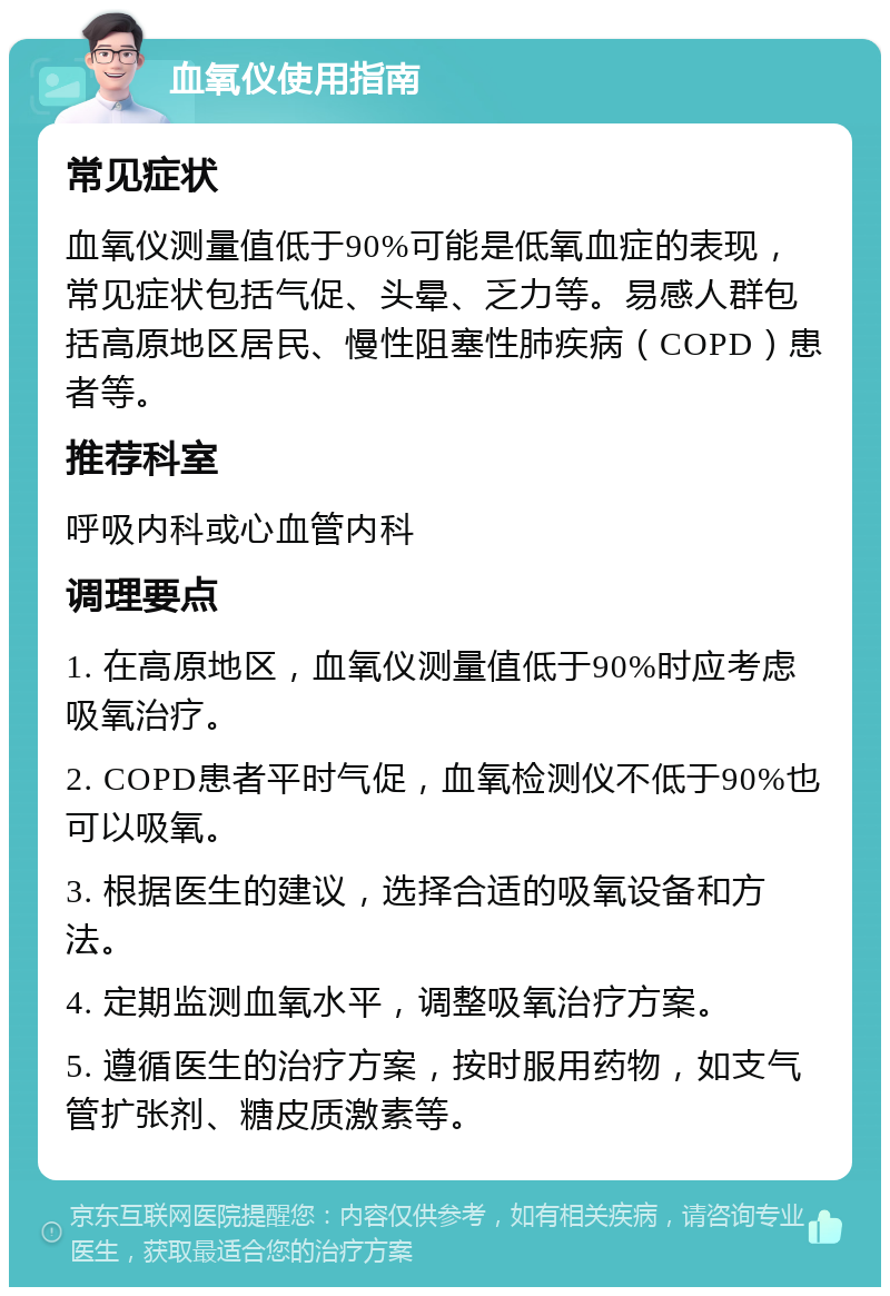 血氧仪使用指南 常见症状 血氧仪测量值低于90%可能是低氧血症的表现，常见症状包括气促、头晕、乏力等。易感人群包括高原地区居民、慢性阻塞性肺疾病（COPD）患者等。 推荐科室 呼吸内科或心血管内科 调理要点 1. 在高原地区，血氧仪测量值低于90%时应考虑吸氧治疗。 2. COPD患者平时气促，血氧检测仪不低于90%也可以吸氧。 3. 根据医生的建议，选择合适的吸氧设备和方法。 4. 定期监测血氧水平，调整吸氧治疗方案。 5. 遵循医生的治疗方案，按时服用药物，如支气管扩张剂、糖皮质激素等。