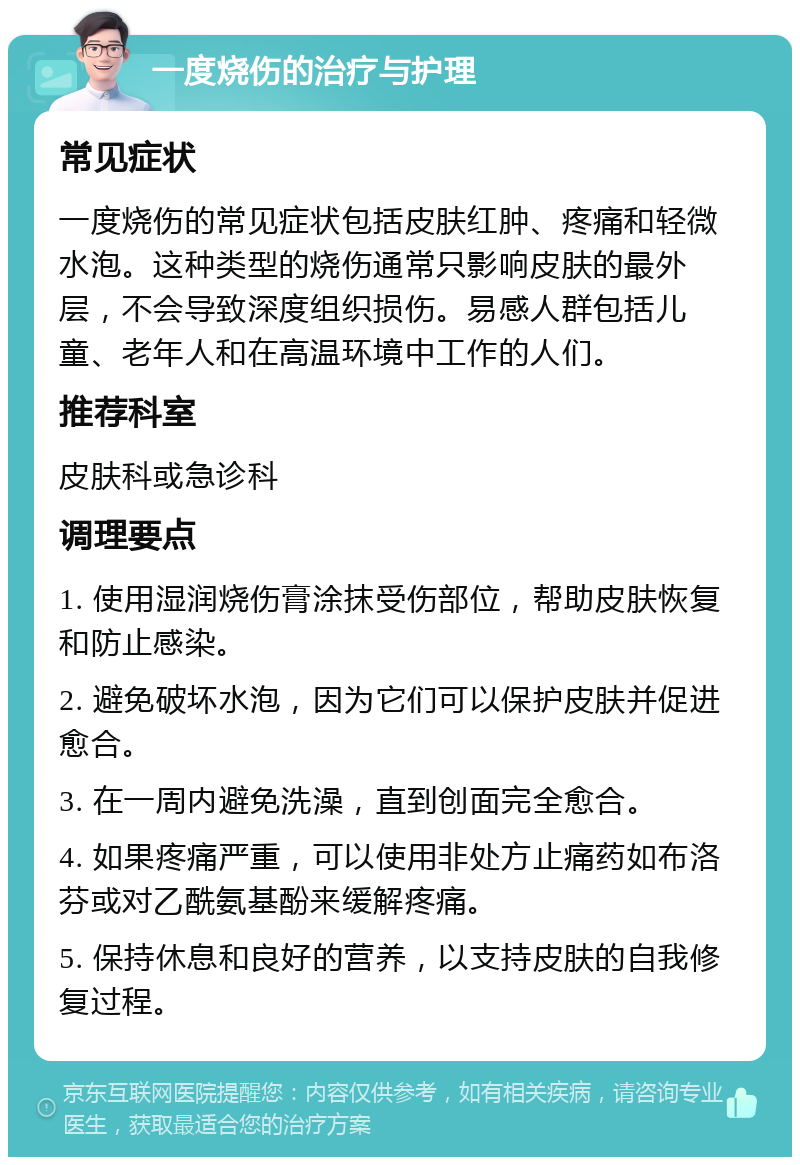 一度烧伤的治疗与护理 常见症状 一度烧伤的常见症状包括皮肤红肿、疼痛和轻微水泡。这种类型的烧伤通常只影响皮肤的最外层，不会导致深度组织损伤。易感人群包括儿童、老年人和在高温环境中工作的人们。 推荐科室 皮肤科或急诊科 调理要点 1. 使用湿润烧伤膏涂抹受伤部位，帮助皮肤恢复和防止感染。 2. 避免破坏水泡，因为它们可以保护皮肤并促进愈合。 3. 在一周内避免洗澡，直到创面完全愈合。 4. 如果疼痛严重，可以使用非处方止痛药如布洛芬或对乙酰氨基酚来缓解疼痛。 5. 保持休息和良好的营养，以支持皮肤的自我修复过程。