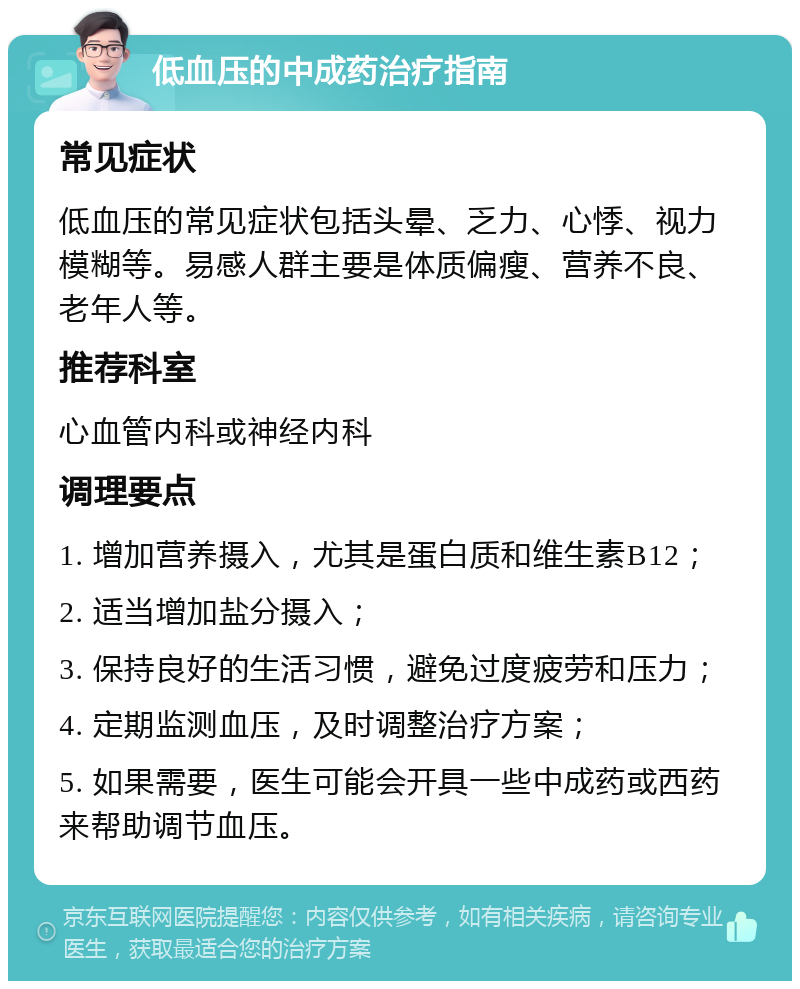 低血压的中成药治疗指南 常见症状 低血压的常见症状包括头晕、乏力、心悸、视力模糊等。易感人群主要是体质偏瘦、营养不良、老年人等。 推荐科室 心血管内科或神经内科 调理要点 1. 增加营养摄入，尤其是蛋白质和维生素B12； 2. 适当增加盐分摄入； 3. 保持良好的生活习惯，避免过度疲劳和压力； 4. 定期监测血压，及时调整治疗方案； 5. 如果需要，医生可能会开具一些中成药或西药来帮助调节血压。