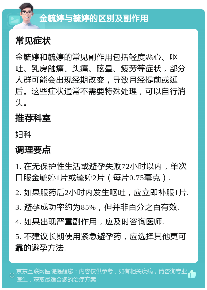 金毓婷与毓婷的区别及副作用 常见症状 金毓婷和毓婷的常见副作用包括轻度恶心、呕吐、乳房触痛、头痛、眩晕、疲劳等症状，部分人群可能会出现经期改变，导致月经提前或延后。这些症状通常不需要特殊处理，可以自行消失。 推荐科室 妇科 调理要点 1. 在无保护性生活或避孕失败72小时以内，单次口服金毓婷1片或毓婷2片（每片0.75毫克）. 2. 如果服药后2小时内发生呕吐，应立即补服1片. 3. 避孕成功率约为85%，但并非百分之百有效. 4. 如果出现严重副作用，应及时咨询医师. 5. 不建议长期使用紧急避孕药，应选择其他更可靠的避孕方法.