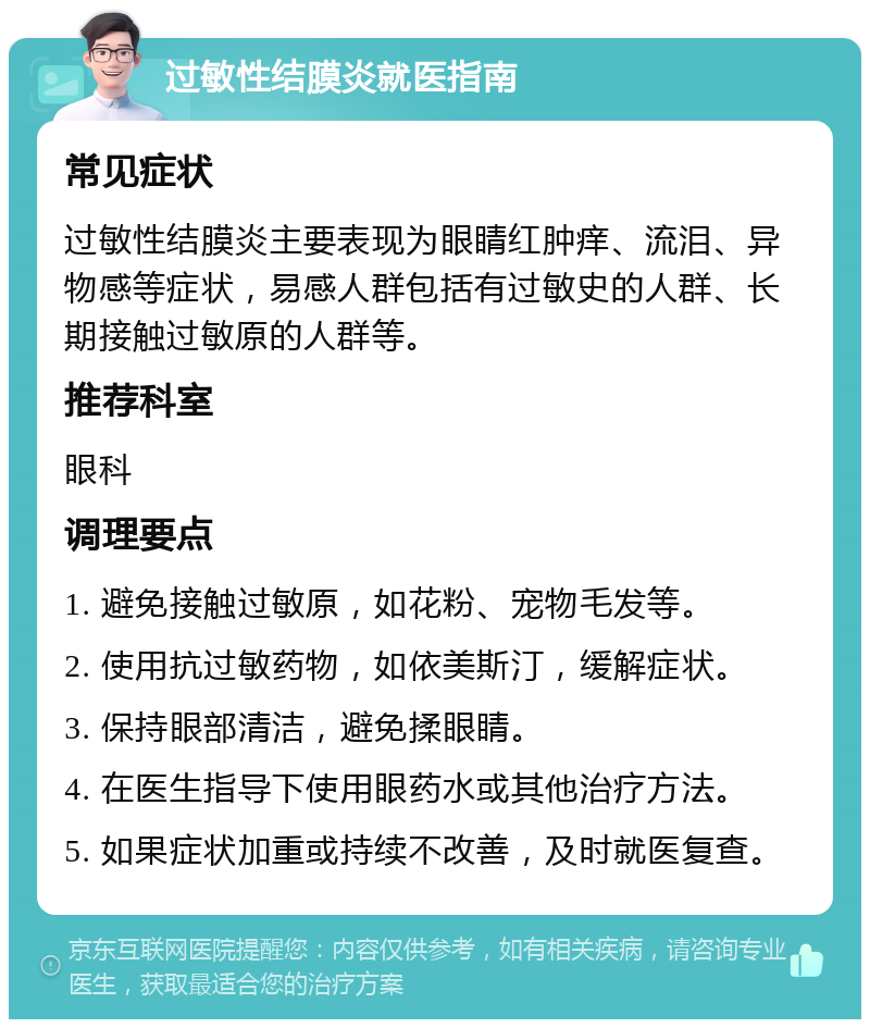 过敏性结膜炎就医指南 常见症状 过敏性结膜炎主要表现为眼睛红肿痒、流泪、异物感等症状，易感人群包括有过敏史的人群、长期接触过敏原的人群等。 推荐科室 眼科 调理要点 1. 避免接触过敏原，如花粉、宠物毛发等。 2. 使用抗过敏药物，如依美斯汀，缓解症状。 3. 保持眼部清洁，避免揉眼睛。 4. 在医生指导下使用眼药水或其他治疗方法。 5. 如果症状加重或持续不改善，及时就医复查。