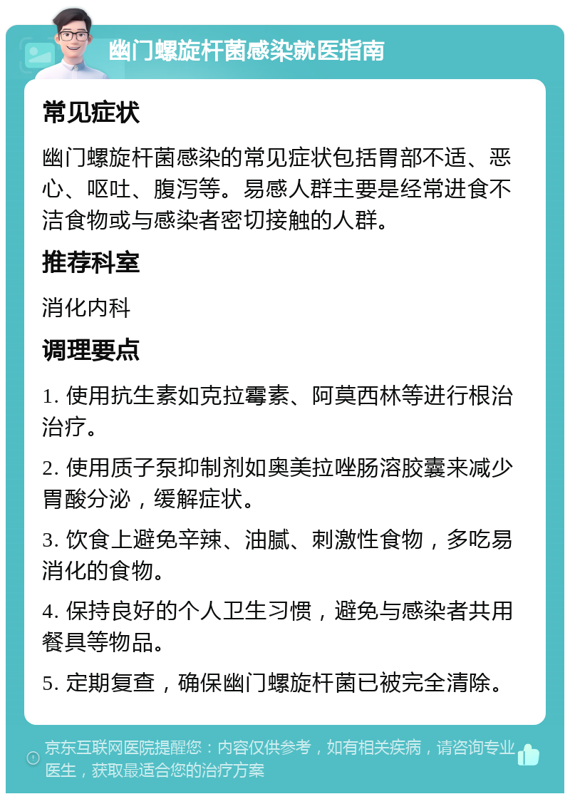 幽门螺旋杆菌感染就医指南 常见症状 幽门螺旋杆菌感染的常见症状包括胃部不适、恶心、呕吐、腹泻等。易感人群主要是经常进食不洁食物或与感染者密切接触的人群。 推荐科室 消化内科 调理要点 1. 使用抗生素如克拉霉素、阿莫西林等进行根治治疗。 2. 使用质子泵抑制剂如奥美拉唑肠溶胶囊来减少胃酸分泌，缓解症状。 3. 饮食上避免辛辣、油腻、刺激性食物，多吃易消化的食物。 4. 保持良好的个人卫生习惯，避免与感染者共用餐具等物品。 5. 定期复查，确保幽门螺旋杆菌已被完全清除。