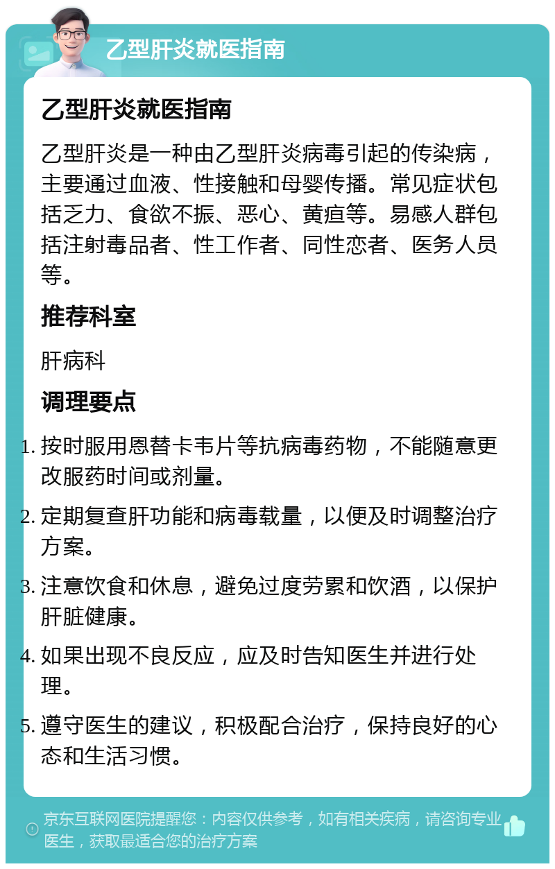 乙型肝炎就医指南 乙型肝炎就医指南 乙型肝炎是一种由乙型肝炎病毒引起的传染病，主要通过血液、性接触和母婴传播。常见症状包括乏力、食欲不振、恶心、黄疸等。易感人群包括注射毒品者、性工作者、同性恋者、医务人员等。 推荐科室 肝病科 调理要点 按时服用恩替卡韦片等抗病毒药物，不能随意更改服药时间或剂量。 定期复查肝功能和病毒载量，以便及时调整治疗方案。 注意饮食和休息，避免过度劳累和饮酒，以保护肝脏健康。 如果出现不良反应，应及时告知医生并进行处理。 遵守医生的建议，积极配合治疗，保持良好的心态和生活习惯。