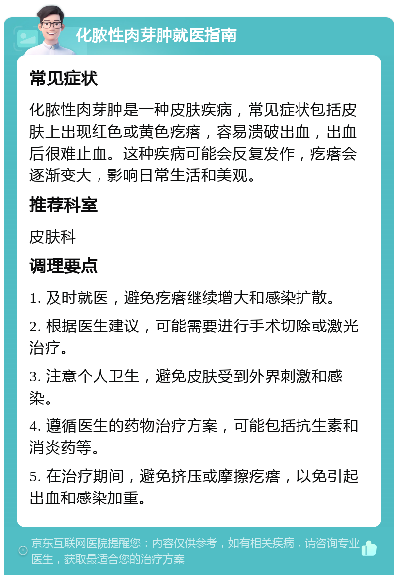 化脓性肉芽肿就医指南 常见症状 化脓性肉芽肿是一种皮肤疾病，常见症状包括皮肤上出现红色或黄色疙瘩，容易溃破出血，出血后很难止血。这种疾病可能会反复发作，疙瘩会逐渐变大，影响日常生活和美观。 推荐科室 皮肤科 调理要点 1. 及时就医，避免疙瘩继续增大和感染扩散。 2. 根据医生建议，可能需要进行手术切除或激光治疗。 3. 注意个人卫生，避免皮肤受到外界刺激和感染。 4. 遵循医生的药物治疗方案，可能包括抗生素和消炎药等。 5. 在治疗期间，避免挤压或摩擦疙瘩，以免引起出血和感染加重。