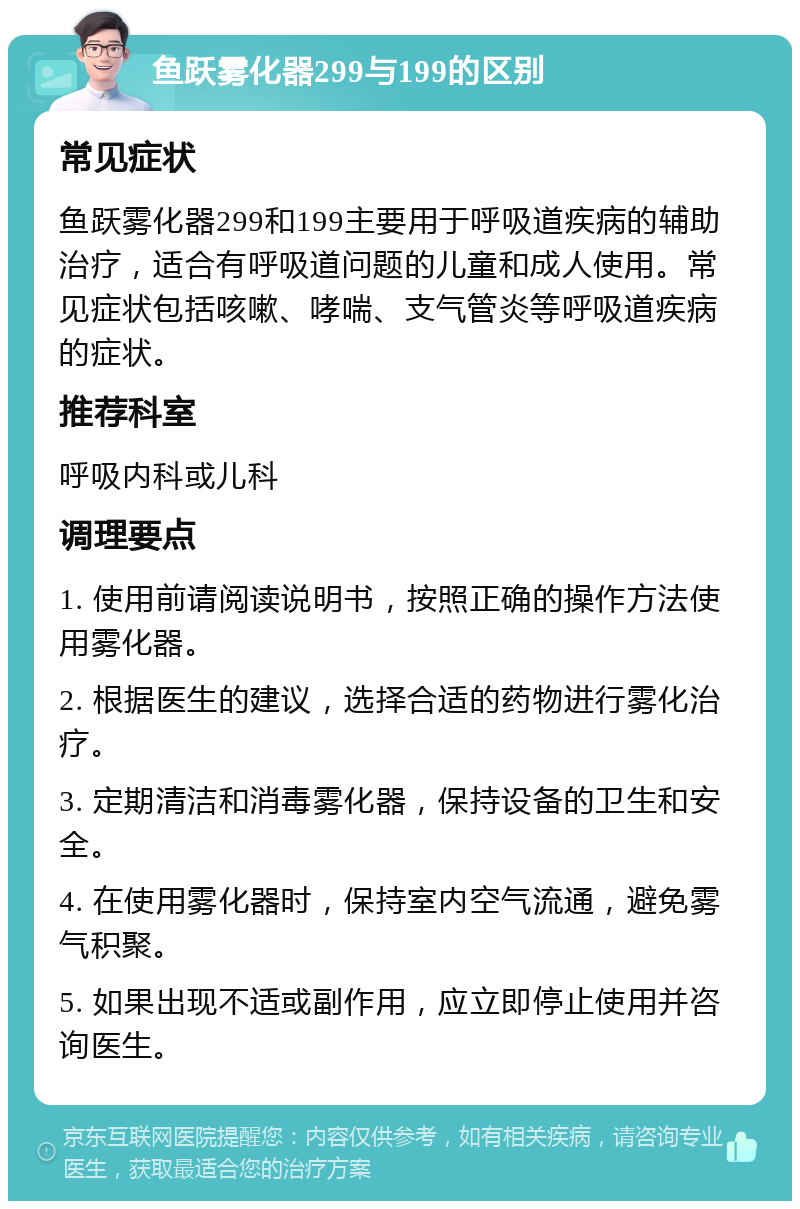 鱼跃雾化器299与199的区别 常见症状 鱼跃雾化器299和199主要用于呼吸道疾病的辅助治疗，适合有呼吸道问题的儿童和成人使用。常见症状包括咳嗽、哮喘、支气管炎等呼吸道疾病的症状。 推荐科室 呼吸内科或儿科 调理要点 1. 使用前请阅读说明书，按照正确的操作方法使用雾化器。 2. 根据医生的建议，选择合适的药物进行雾化治疗。 3. 定期清洁和消毒雾化器，保持设备的卫生和安全。 4. 在使用雾化器时，保持室内空气流通，避免雾气积聚。 5. 如果出现不适或副作用，应立即停止使用并咨询医生。