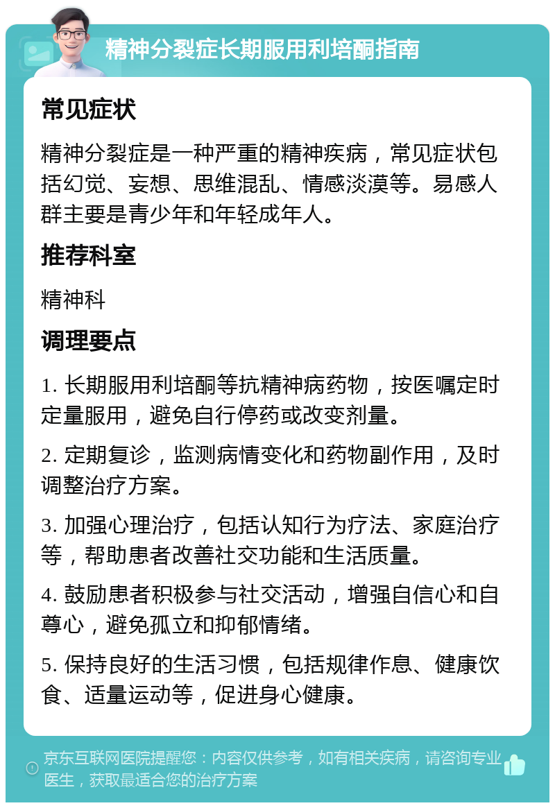 精神分裂症长期服用利培酮指南 常见症状 精神分裂症是一种严重的精神疾病，常见症状包括幻觉、妄想、思维混乱、情感淡漠等。易感人群主要是青少年和年轻成年人。 推荐科室 精神科 调理要点 1. 长期服用利培酮等抗精神病药物，按医嘱定时定量服用，避免自行停药或改变剂量。 2. 定期复诊，监测病情变化和药物副作用，及时调整治疗方案。 3. 加强心理治疗，包括认知行为疗法、家庭治疗等，帮助患者改善社交功能和生活质量。 4. 鼓励患者积极参与社交活动，增强自信心和自尊心，避免孤立和抑郁情绪。 5. 保持良好的生活习惯，包括规律作息、健康饮食、适量运动等，促进身心健康。