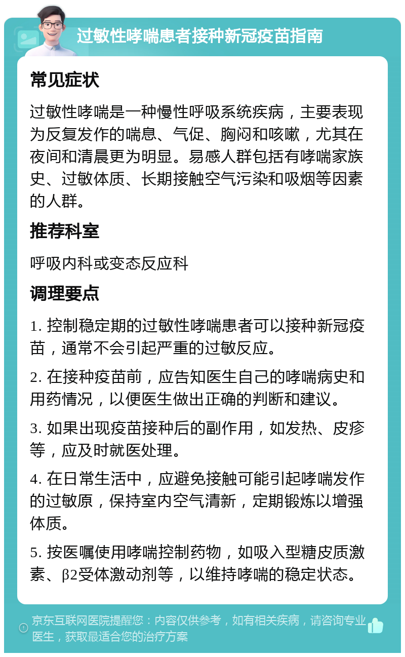 过敏性哮喘患者接种新冠疫苗指南 常见症状 过敏性哮喘是一种慢性呼吸系统疾病，主要表现为反复发作的喘息、气促、胸闷和咳嗽，尤其在夜间和清晨更为明显。易感人群包括有哮喘家族史、过敏体质、长期接触空气污染和吸烟等因素的人群。 推荐科室 呼吸内科或变态反应科 调理要点 1. 控制稳定期的过敏性哮喘患者可以接种新冠疫苗，通常不会引起严重的过敏反应。 2. 在接种疫苗前，应告知医生自己的哮喘病史和用药情况，以便医生做出正确的判断和建议。 3. 如果出现疫苗接种后的副作用，如发热、皮疹等，应及时就医处理。 4. 在日常生活中，应避免接触可能引起哮喘发作的过敏原，保持室内空气清新，定期锻炼以增强体质。 5. 按医嘱使用哮喘控制药物，如吸入型糖皮质激素、β2受体激动剂等，以维持哮喘的稳定状态。