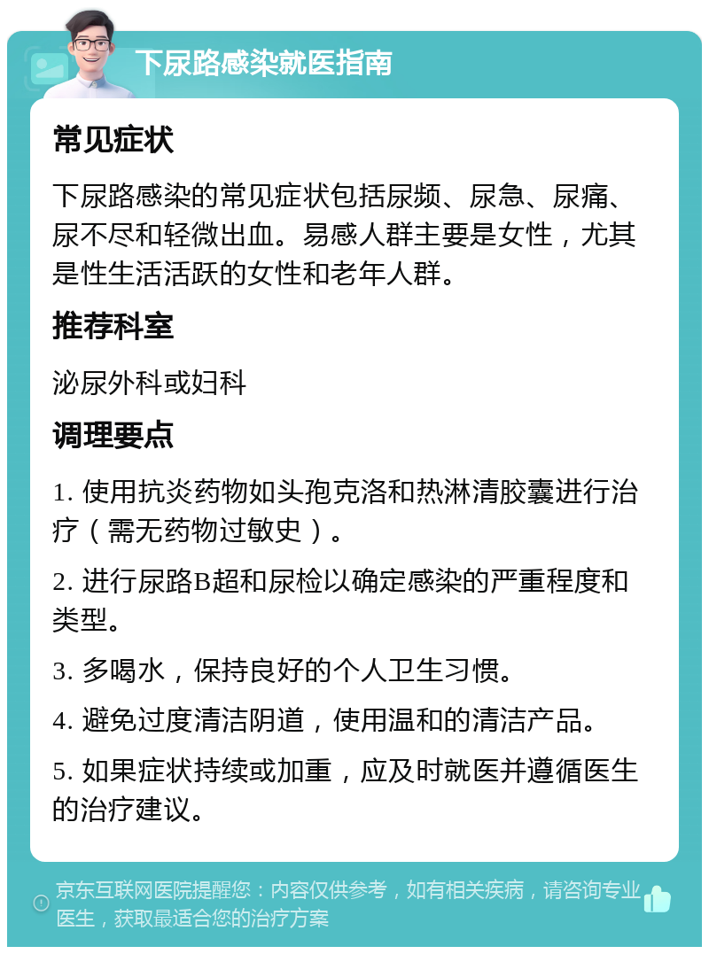 下尿路感染就医指南 常见症状 下尿路感染的常见症状包括尿频、尿急、尿痛、尿不尽和轻微出血。易感人群主要是女性，尤其是性生活活跃的女性和老年人群。 推荐科室 泌尿外科或妇科 调理要点 1. 使用抗炎药物如头孢克洛和热淋清胶囊进行治疗（需无药物过敏史）。 2. 进行尿路B超和尿检以确定感染的严重程度和类型。 3. 多喝水，保持良好的个人卫生习惯。 4. 避免过度清洁阴道，使用温和的清洁产品。 5. 如果症状持续或加重，应及时就医并遵循医生的治疗建议。