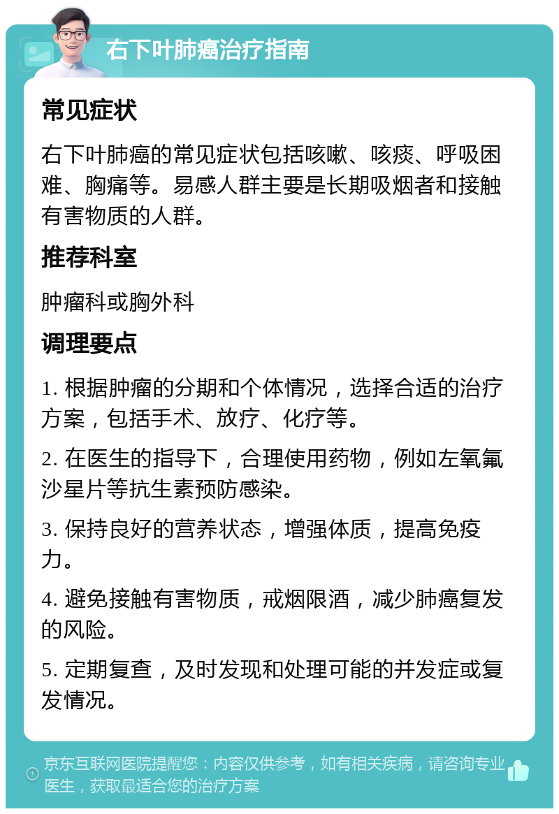 右下叶肺癌治疗指南 常见症状 右下叶肺癌的常见症状包括咳嗽、咳痰、呼吸困难、胸痛等。易感人群主要是长期吸烟者和接触有害物质的人群。 推荐科室 肿瘤科或胸外科 调理要点 1. 根据肿瘤的分期和个体情况，选择合适的治疗方案，包括手术、放疗、化疗等。 2. 在医生的指导下，合理使用药物，例如左氧氟沙星片等抗生素预防感染。 3. 保持良好的营养状态，增强体质，提高免疫力。 4. 避免接触有害物质，戒烟限酒，减少肺癌复发的风险。 5. 定期复查，及时发现和处理可能的并发症或复发情况。