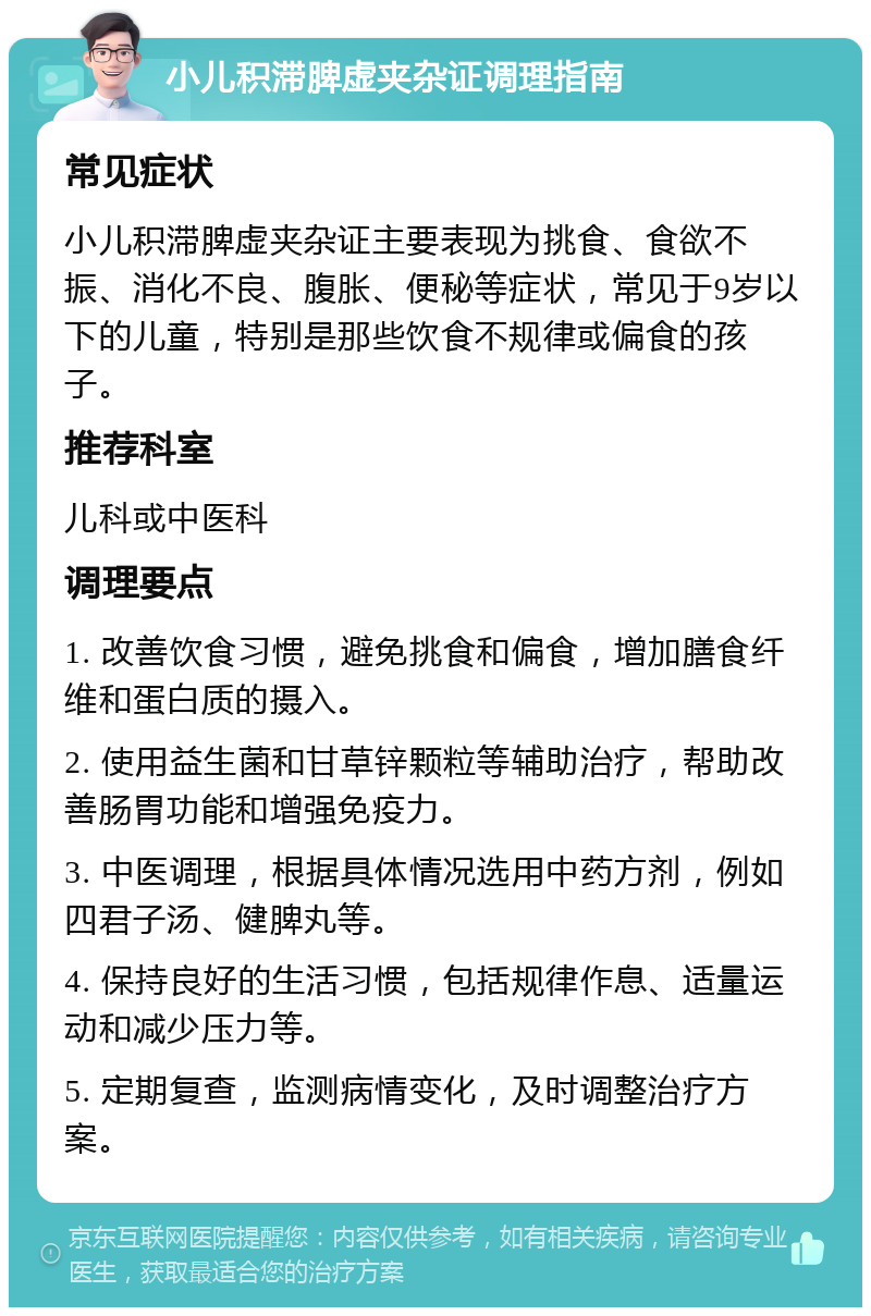 小儿积滞脾虚夹杂证调理指南 常见症状 小儿积滞脾虚夹杂证主要表现为挑食、食欲不振、消化不良、腹胀、便秘等症状，常见于9岁以下的儿童，特别是那些饮食不规律或偏食的孩子。 推荐科室 儿科或中医科 调理要点 1. 改善饮食习惯，避免挑食和偏食，增加膳食纤维和蛋白质的摄入。 2. 使用益生菌和甘草锌颗粒等辅助治疗，帮助改善肠胃功能和增强免疫力。 3. 中医调理，根据具体情况选用中药方剂，例如四君子汤、健脾丸等。 4. 保持良好的生活习惯，包括规律作息、适量运动和减少压力等。 5. 定期复查，监测病情变化，及时调整治疗方案。