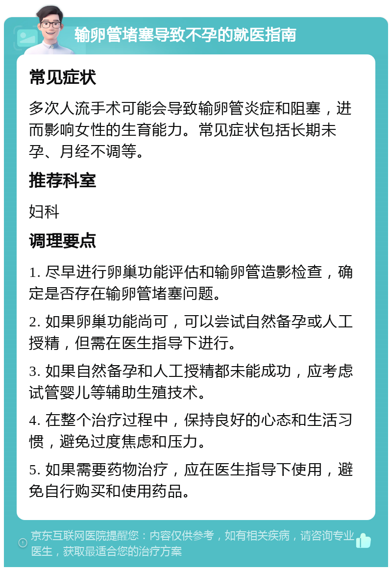 输卵管堵塞导致不孕的就医指南 常见症状 多次人流手术可能会导致输卵管炎症和阻塞，进而影响女性的生育能力。常见症状包括长期未孕、月经不调等。 推荐科室 妇科 调理要点 1. 尽早进行卵巢功能评估和输卵管造影检查，确定是否存在输卵管堵塞问题。 2. 如果卵巢功能尚可，可以尝试自然备孕或人工授精，但需在医生指导下进行。 3. 如果自然备孕和人工授精都未能成功，应考虑试管婴儿等辅助生殖技术。 4. 在整个治疗过程中，保持良好的心态和生活习惯，避免过度焦虑和压力。 5. 如果需要药物治疗，应在医生指导下使用，避免自行购买和使用药品。