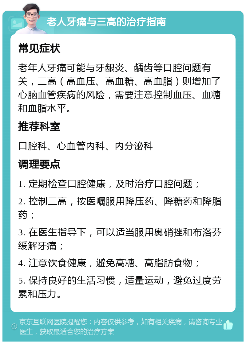 老人牙痛与三高的治疗指南 常见症状 老年人牙痛可能与牙龈炎、龋齿等口腔问题有关，三高（高血压、高血糖、高血脂）则增加了心脑血管疾病的风险，需要注意控制血压、血糖和血脂水平。 推荐科室 口腔科、心血管内科、内分泌科 调理要点 1. 定期检查口腔健康，及时治疗口腔问题； 2. 控制三高，按医嘱服用降压药、降糖药和降脂药； 3. 在医生指导下，可以适当服用奥硝挫和布洛芬缓解牙痛； 4. 注意饮食健康，避免高糖、高脂肪食物； 5. 保持良好的生活习惯，适量运动，避免过度劳累和压力。