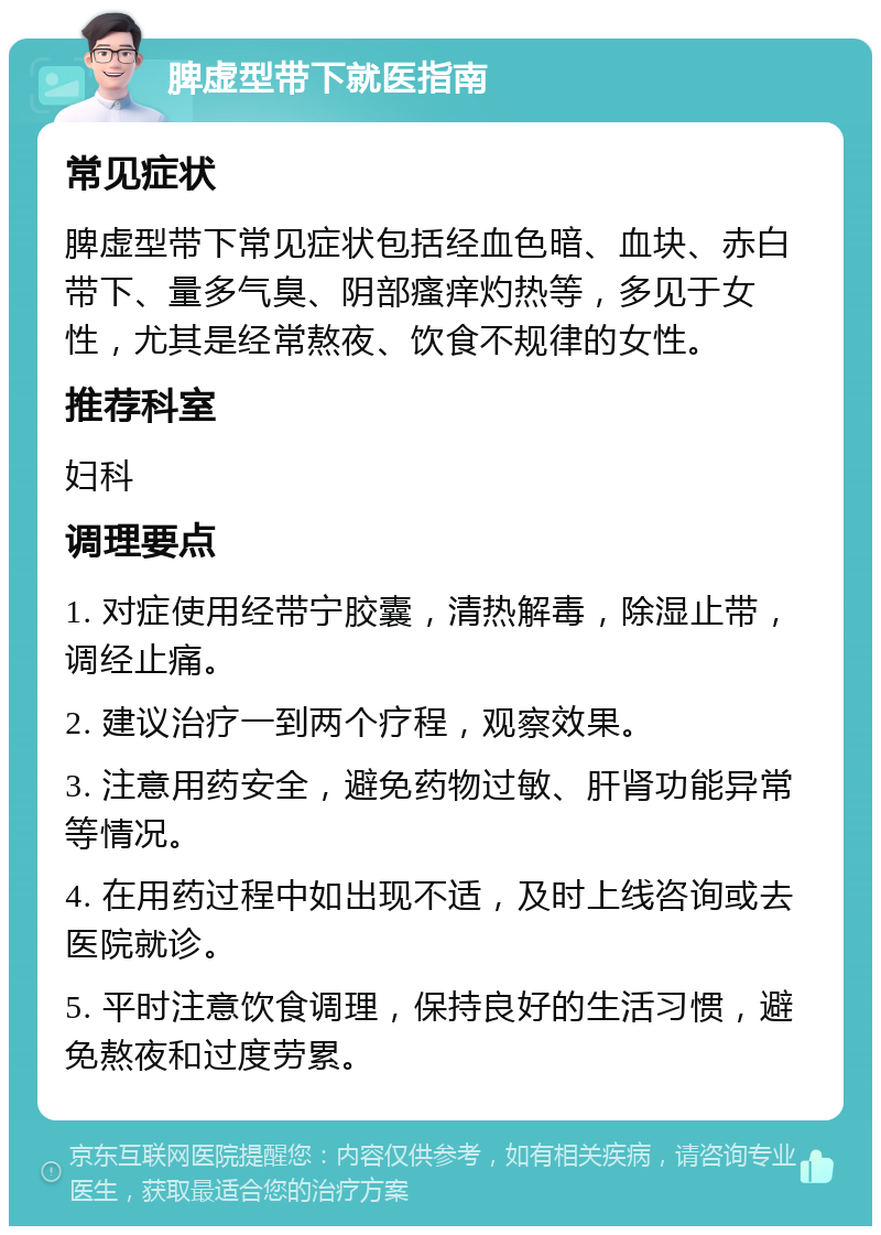 脾虚型带下就医指南 常见症状 脾虚型带下常见症状包括经血色暗、血块、赤白带下、量多气臭、阴部瘙痒灼热等，多见于女性，尤其是经常熬夜、饮食不规律的女性。 推荐科室 妇科 调理要点 1. 对症使用经带宁胶囊，清热解毒，除湿止带，调经止痛。 2. 建议治疗一到两个疗程，观察效果。 3. 注意用药安全，避免药物过敏、肝肾功能异常等情况。 4. 在用药过程中如出现不适，及时上线咨询或去医院就诊。 5. 平时注意饮食调理，保持良好的生活习惯，避免熬夜和过度劳累。