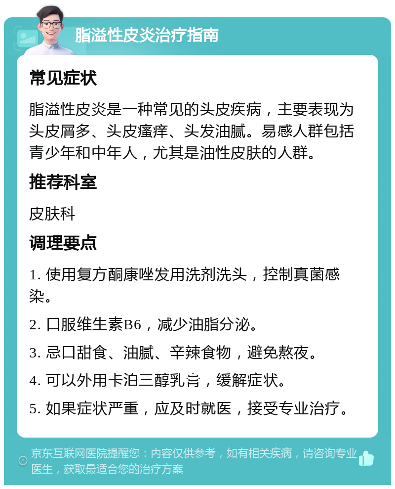 脂溢性皮炎治疗指南 常见症状 脂溢性皮炎是一种常见的头皮疾病，主要表现为头皮屑多、头皮瘙痒、头发油腻。易感人群包括青少年和中年人，尤其是油性皮肤的人群。 推荐科室 皮肤科 调理要点 1. 使用复方酮康唑发用洗剂洗头，控制真菌感染。 2. 口服维生素B6，减少油脂分泌。 3. 忌口甜食、油腻、辛辣食物，避免熬夜。 4. 可以外用卡泊三醇乳膏，缓解症状。 5. 如果症状严重，应及时就医，接受专业治疗。