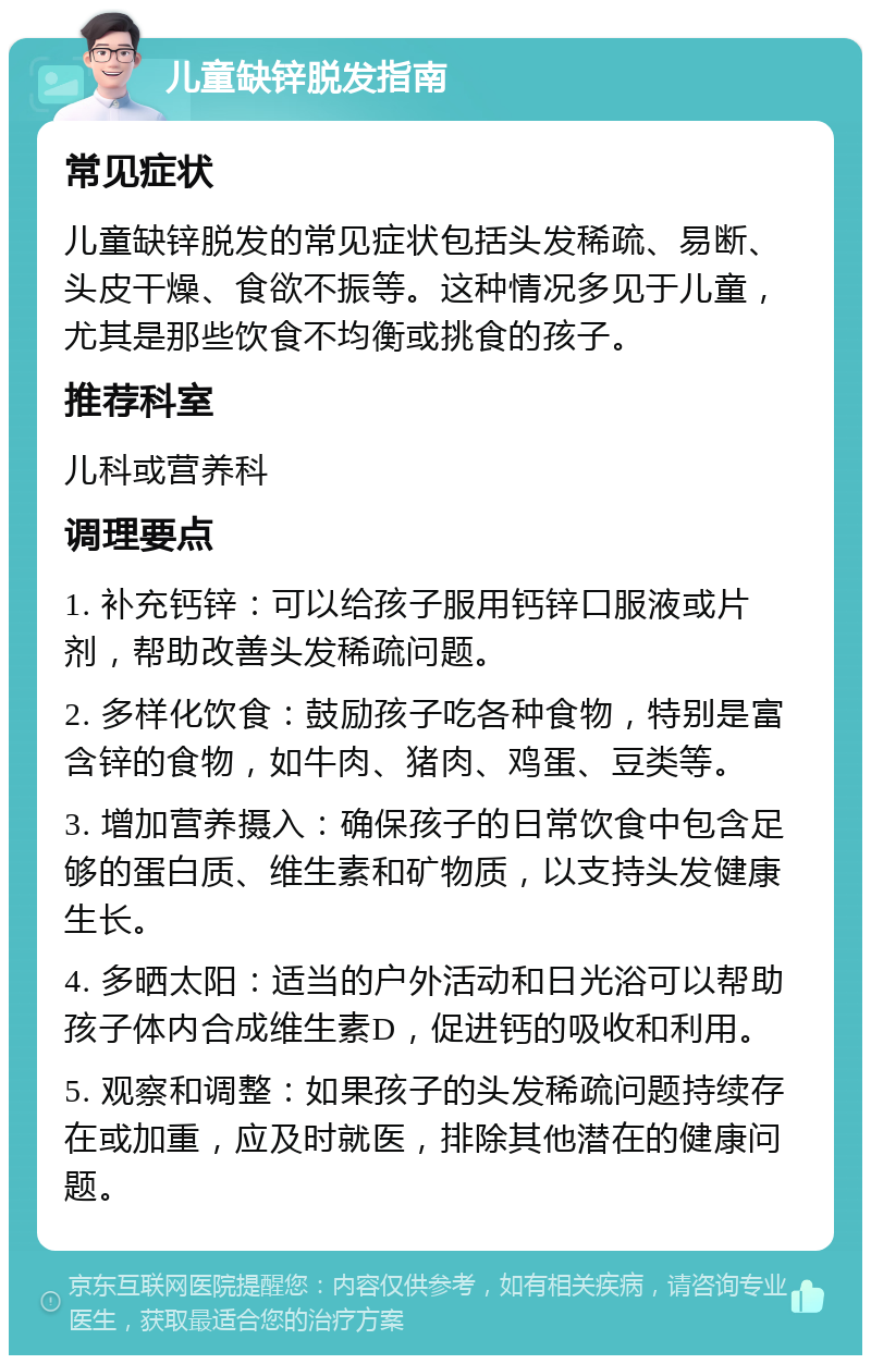 儿童缺锌脱发指南 常见症状 儿童缺锌脱发的常见症状包括头发稀疏、易断、头皮干燥、食欲不振等。这种情况多见于儿童，尤其是那些饮食不均衡或挑食的孩子。 推荐科室 儿科或营养科 调理要点 1. 补充钙锌：可以给孩子服用钙锌口服液或片剂，帮助改善头发稀疏问题。 2. 多样化饮食：鼓励孩子吃各种食物，特别是富含锌的食物，如牛肉、猪肉、鸡蛋、豆类等。 3. 增加营养摄入：确保孩子的日常饮食中包含足够的蛋白质、维生素和矿物质，以支持头发健康生长。 4. 多晒太阳：适当的户外活动和日光浴可以帮助孩子体内合成维生素D，促进钙的吸收和利用。 5. 观察和调整：如果孩子的头发稀疏问题持续存在或加重，应及时就医，排除其他潜在的健康问题。