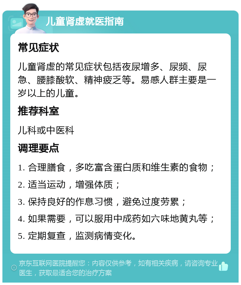 儿童肾虚就医指南 常见症状 儿童肾虚的常见症状包括夜尿增多、尿频、尿急、腰膝酸软、精神疲乏等。易感人群主要是一岁以上的儿童。 推荐科室 儿科或中医科 调理要点 1. 合理膳食，多吃富含蛋白质和维生素的食物； 2. 适当运动，增强体质； 3. 保持良好的作息习惯，避免过度劳累； 4. 如果需要，可以服用中成药如六味地黄丸等； 5. 定期复查，监测病情变化。