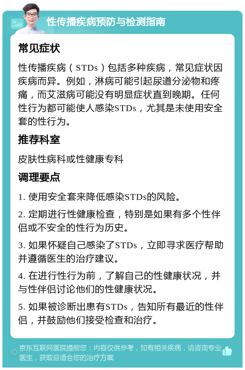 性传播疾病预防与检测指南 常见症状 性传播疾病（STDs）包括多种疾病，常见症状因疾病而异。例如，淋病可能引起尿道分泌物和疼痛，而艾滋病可能没有明显症状直到晚期。任何性行为都可能使人感染STDs，尤其是未使用安全套的性行为。 推荐科室 皮肤性病科或性健康专科 调理要点 1. 使用安全套来降低感染STDs的风险。 2. 定期进行性健康检查，特别是如果有多个性伴侣或不安全的性行为历史。 3. 如果怀疑自己感染了STDs，立即寻求医疗帮助并遵循医生的治疗建议。 4. 在进行性行为前，了解自己的性健康状况，并与性伴侣讨论他们的性健康状况。 5. 如果被诊断出患有STDs，告知所有最近的性伴侣，并鼓励他们接受检查和治疗。