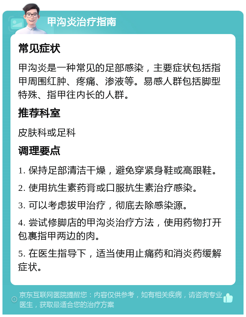 甲沟炎治疗指南 常见症状 甲沟炎是一种常见的足部感染，主要症状包括指甲周围红肿、疼痛、渗液等。易感人群包括脚型特殊、指甲往内长的人群。 推荐科室 皮肤科或足科 调理要点 1. 保持足部清洁干燥，避免穿紧身鞋或高跟鞋。 2. 使用抗生素药膏或口服抗生素治疗感染。 3. 可以考虑拔甲治疗，彻底去除感染源。 4. 尝试修脚店的甲沟炎治疗方法，使用药物打开包裹指甲两边的肉。 5. 在医生指导下，适当使用止痛药和消炎药缓解症状。