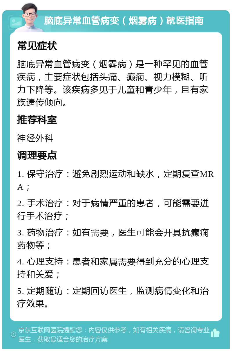 脑底异常血管病变（烟雾病）就医指南 常见症状 脑底异常血管病变（烟雾病）是一种罕见的血管疾病，主要症状包括头痛、癫痫、视力模糊、听力下降等。该疾病多见于儿童和青少年，且有家族遗传倾向。 推荐科室 神经外科 调理要点 1. 保守治疗：避免剧烈运动和缺水，定期复查MRA； 2. 手术治疗：对于病情严重的患者，可能需要进行手术治疗； 3. 药物治疗：如有需要，医生可能会开具抗癫痫药物等； 4. 心理支持：患者和家属需要得到充分的心理支持和关爱； 5. 定期随访：定期回访医生，监测病情变化和治疗效果。