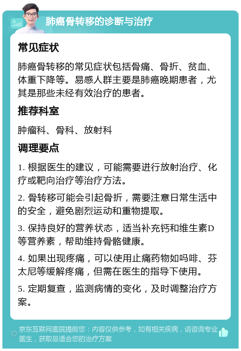 肺癌骨转移的诊断与治疗 常见症状 肺癌骨转移的常见症状包括骨痛、骨折、贫血、体重下降等。易感人群主要是肺癌晚期患者，尤其是那些未经有效治疗的患者。 推荐科室 肿瘤科、骨科、放射科 调理要点 1. 根据医生的建议，可能需要进行放射治疗、化疗或靶向治疗等治疗方法。 2. 骨转移可能会引起骨折，需要注意日常生活中的安全，避免剧烈运动和重物提取。 3. 保持良好的营养状态，适当补充钙和维生素D等营养素，帮助维持骨骼健康。 4. 如果出现疼痛，可以使用止痛药物如吗啡、芬太尼等缓解疼痛，但需在医生的指导下使用。 5. 定期复查，监测病情的变化，及时调整治疗方案。