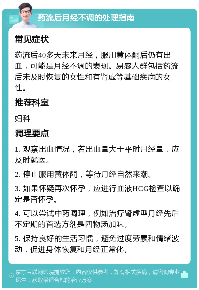 药流后月经不调的处理指南 常见症状 药流后40多天未来月经，服用黄体酮后仍有出血，可能是月经不调的表现。易感人群包括药流后未及时恢复的女性和有肾虚等基础疾病的女性。 推荐科室 妇科 调理要点 1. 观察出血情况，若出血量大于平时月经量，应及时就医。 2. 停止服用黄体酮，等待月经自然来潮。 3. 如果怀疑再次怀孕，应进行血液HCG检查以确定是否怀孕。 4. 可以尝试中药调理，例如治疗肾虚型月经先后不定期的首选方剂是四物汤加味。 5. 保持良好的生活习惯，避免过度劳累和情绪波动，促进身体恢复和月经正常化。