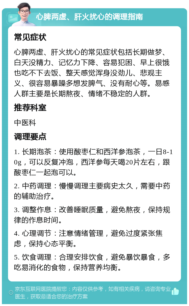 心脾两虚、肝火扰心的调理指南 常见症状 心脾两虚、肝火扰心的常见症状包括长期做梦、白天没精力、记忆力下降、容易犯困、早上很饿也吃不下去饭、整天感觉浑身没劲儿、悲观主义、很容易暴躁多想发脾气、没有耐心等。易感人群主要是长期熬夜、情绪不稳定的人群。 推荐科室 中医科 调理要点 1. 长期泡茶：使用酸枣仁和西洋参泡茶，一日8-10g，可以反复冲泡，西洋参每天喝20片左右，跟酸枣仁一起泡可以。 2. 中药调理：慢慢调理主要病史太久，需要中药的辅助治疗。 3. 调整作息：改善睡眠质量，避免熬夜，保持规律的作息时间。 4. 心理调节：注意情绪管理，避免过度紧张焦虑，保持心态平衡。 5. 饮食调理：合理安排饮食，避免暴饮暴食，多吃易消化的食物，保持营养均衡。