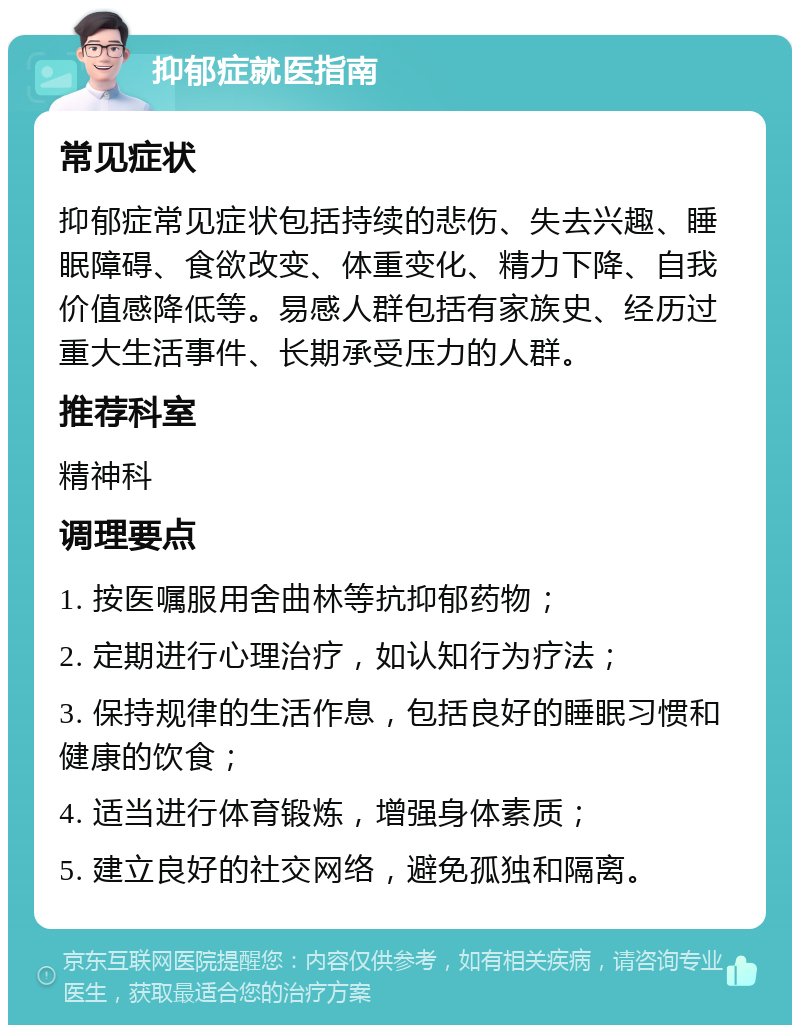 抑郁症就医指南 常见症状 抑郁症常见症状包括持续的悲伤、失去兴趣、睡眠障碍、食欲改变、体重变化、精力下降、自我价值感降低等。易感人群包括有家族史、经历过重大生活事件、长期承受压力的人群。 推荐科室 精神科 调理要点 1. 按医嘱服用舍曲林等抗抑郁药物； 2. 定期进行心理治疗，如认知行为疗法； 3. 保持规律的生活作息，包括良好的睡眠习惯和健康的饮食； 4. 适当进行体育锻炼，增强身体素质； 5. 建立良好的社交网络，避免孤独和隔离。