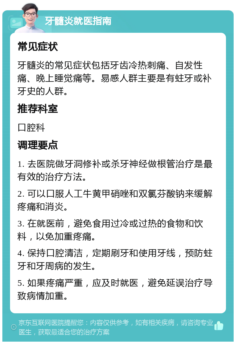 牙髓炎就医指南 常见症状 牙髓炎的常见症状包括牙齿冷热刺痛、自发性痛、晚上睡觉痛等。易感人群主要是有蛀牙或补牙史的人群。 推荐科室 口腔科 调理要点 1. 去医院做牙洞修补或杀牙神经做根管治疗是最有效的治疗方法。 2. 可以口服人工牛黄甲硝唑和双氯芬酸钠来缓解疼痛和消炎。 3. 在就医前，避免食用过冷或过热的食物和饮料，以免加重疼痛。 4. 保持口腔清洁，定期刷牙和使用牙线，预防蛀牙和牙周病的发生。 5. 如果疼痛严重，应及时就医，避免延误治疗导致病情加重。