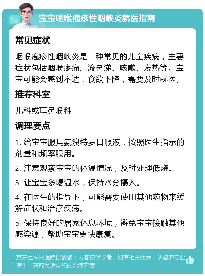 宝宝咽喉疱疹性咽峡炎就医指南 常见症状 咽喉疱疹性咽峡炎是一种常见的儿童疾病，主要症状包括咽喉疼痛、流鼻涕、咳嗽、发热等。宝宝可能会感到不适，食欲下降，需要及时就医。 推荐科室 儿科或耳鼻喉科 调理要点 1. 给宝宝服用氨溴特罗口服液，按照医生指示的剂量和频率服用。 2. 注意观察宝宝的体温情况，及时处理低烧。 3. 让宝宝多喝温水，保持水分摄入。 4. 在医生的指导下，可能需要使用其他药物来缓解症状和治疗疾病。 5. 保持良好的居家休息环境，避免宝宝接触其他感染源，帮助宝宝更快康复。